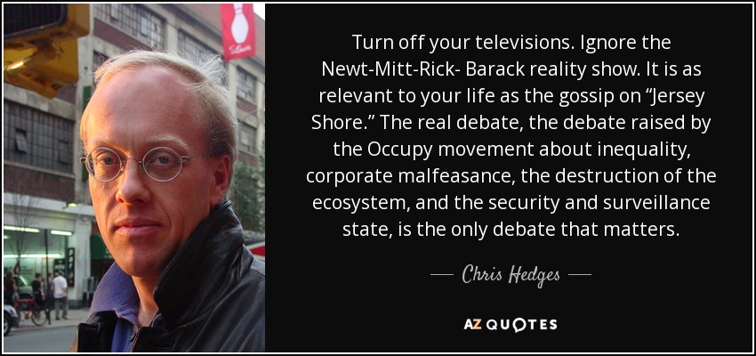 Turn off your televisions. Ignore the Newt-Mitt-Rick- Barack reality show. It is as relevant to your life as the gossip on “Jersey Shore.” The real debate, the debate raised by the Occupy movement about inequality, corporate malfeasance, the destruction of the ecosystem, and the security and surveillance state, is the only debate that matters. - Chris Hedges