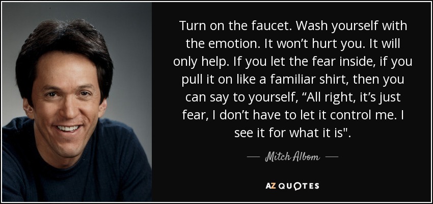 Turn on the faucet. Wash yourself with the emotion. It won’t hurt you. It will only help. If you let the fear inside, if you pull it on like a familiar shirt, then you can say to yourself, “All right, it’s just fear, I don’t have to let it control me. I see it for what it is