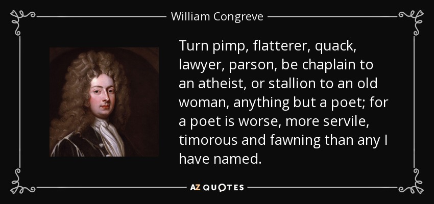 Turn pimp, flatterer, quack, lawyer, parson, be chaplain to an atheist, or stallion to an old woman, anything but a poet; for a poet is worse, more servile, timorous and fawning than any I have named. - William Congreve