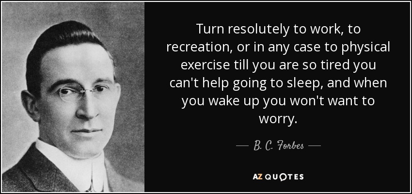 Turn resolutely to work, to recreation, or in any case to physical exercise till you are so tired you can't help going to sleep, and when you wake up you won't want to worry. - B. C. Forbes