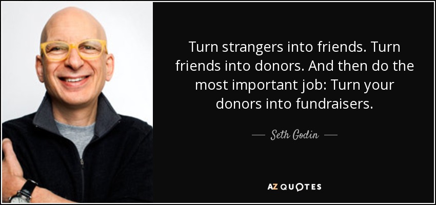 Turn strangers into friends. Turn friends into donors. And then do the most important job: Turn your donors into fundraisers. - Seth Godin