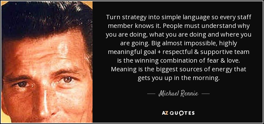 Turn strategy into simple language so every staff member knows it. People must understand why you are doing, what you are doing and where you are going. Big almost impossible, highly meaningful goal + respectful & supportive team is the winning combination of fear & love. Meaning is the biggest sources of energy that gets you up in the morning. - Michael Rennie