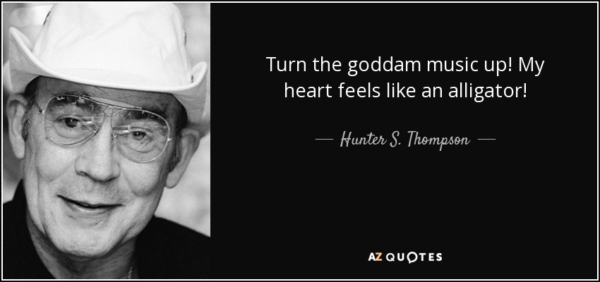 Turn the goddam music up! My heart feels like an alligator! - Hunter S. Thompson