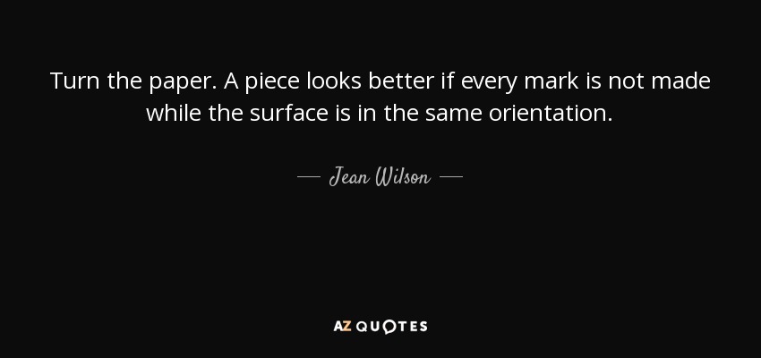 Turn the paper. A piece looks better if every mark is not made while the surface is in the same orientation. - Jean Wilson