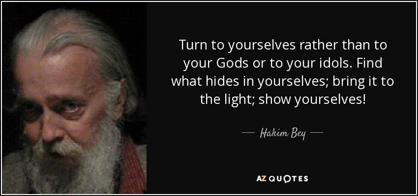 Turn to yourselves rather than to your Gods or to your idols. Find what hides in yourselves; bring it to the light; show yourselves! - Hakim Bey