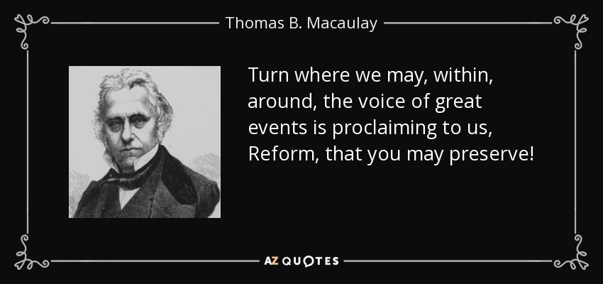 Turn where we may, within, around, the voice of great events is proclaiming to us, Reform, that you may preserve! - Thomas B. Macaulay