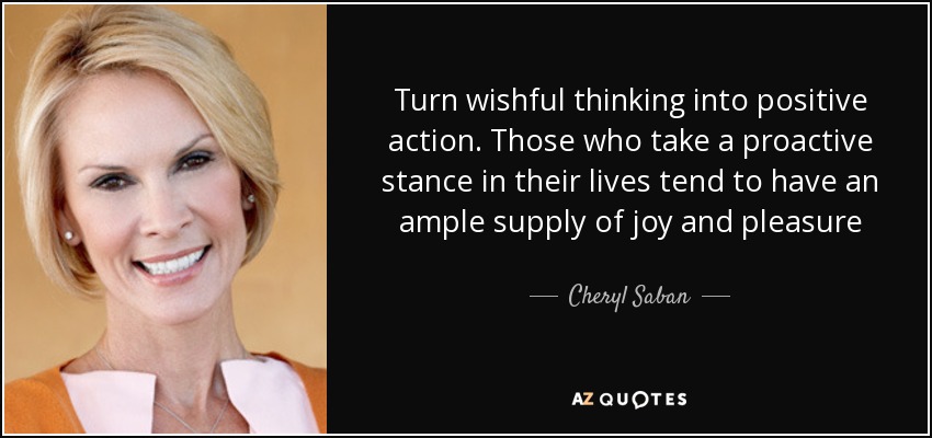 Turn wishful thinking into positive action. Those who take a proactive stance in their lives tend to have an ample supply of joy and pleasure - Cheryl Saban
