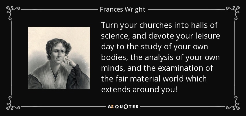 Turn your churches into halls of science, and devote your leisure day to the study of your own bodies, the analysis of your own minds, and the examination of the fair material world which extends around you! - Frances Wright