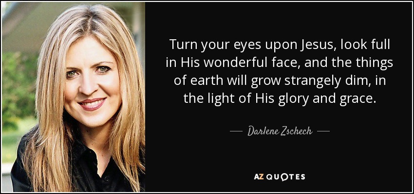 Turn your eyes upon Jesus, look full in His wonderful face, and the things of earth will grow strangely dim, in the light of His glory and grace. - Darlene Zschech