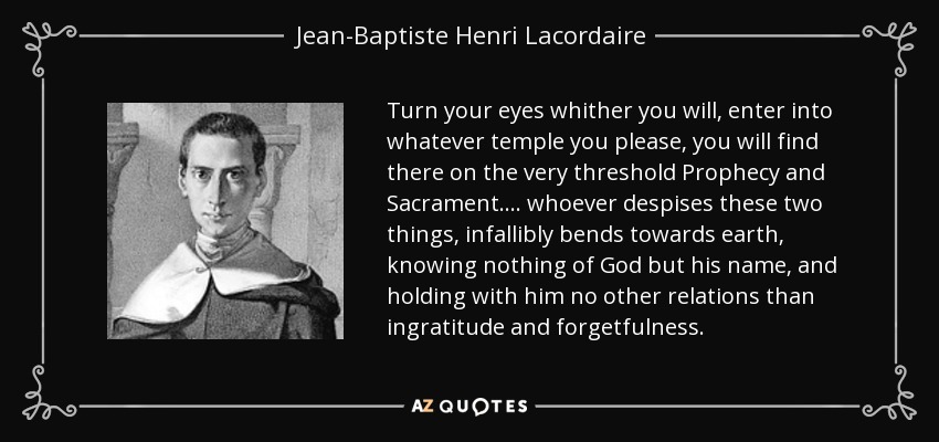 Turn your eyes whither you will, enter into whatever temple you please, you will find there on the very threshold Prophecy and Sacrament .... whoever despises these two things, infallibly bends towards earth, knowing nothing of God but his name, and holding with him no other relations than ingratitude and forgetfulness. - Jean-Baptiste Henri Lacordaire