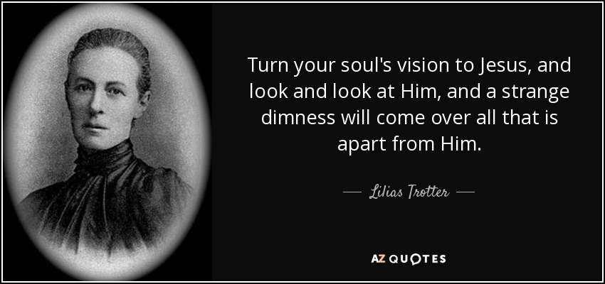 Turn your soul's vision to Jesus, and look and look at Him, and a strange dimness will come over all that is apart from Him. - Lilias Trotter