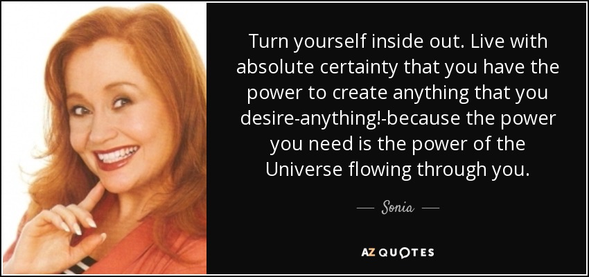 Turn yourself inside out. Live with absolute certainty that you have the power to create anything that you desire-anything!-because the power you need is the power of the Universe flowing through you. - Sonia
