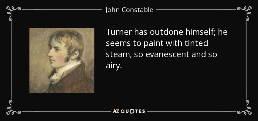 Turner has outdone himself; he seems to paint with tinted steam, so evanescent and so airy. - John Constable
