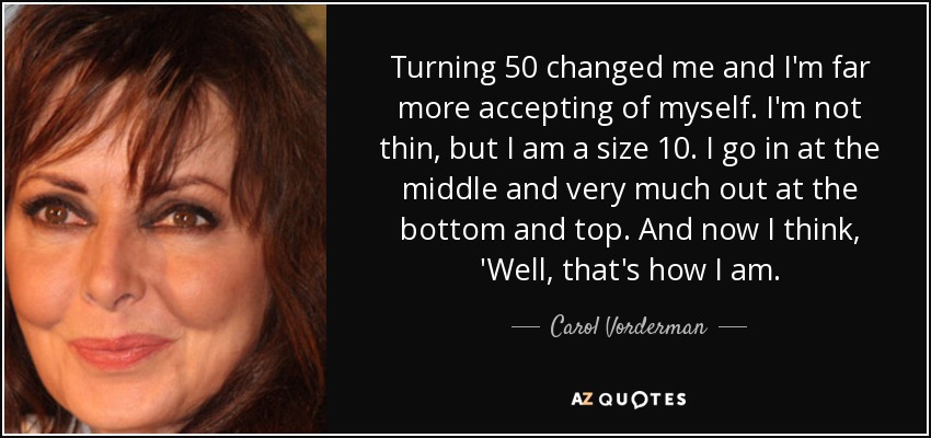 Turning 50 changed me and I'm far more accepting of myself. I'm not thin, but I am a size 10. I go in at the middle and very much out at the bottom and top. And now I think, 'Well, that's how I am. - Carol Vorderman