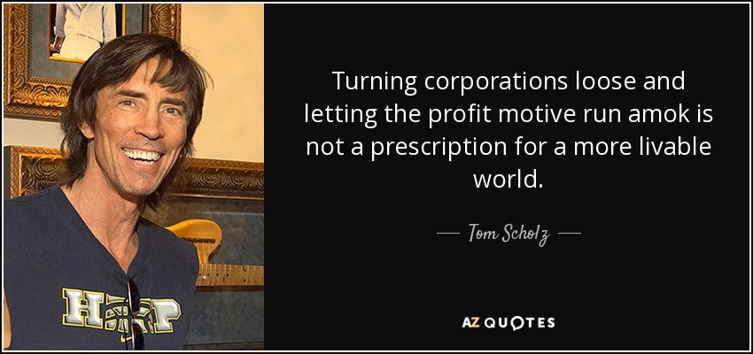 Turning corporations loose and letting the profit motive run amok is not a prescription for a more livable world. - Tom Scholz