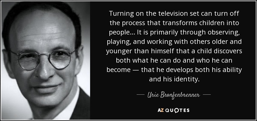 Turning on the television set can turn off the process that transforms children into people... It is primarily through observing, playing, and working with others older and younger than himself that a child discovers both what he can do and who he can become — that he develops both his ability and his identity. - Urie Bronfenbrenner