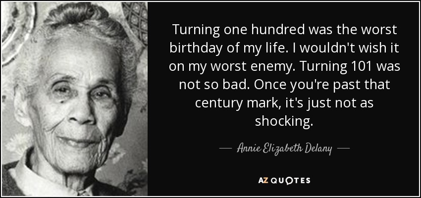 Turning one hundred was the worst birthday of my life. I wouldn't wish it on my worst enemy. Turning 101 was not so bad. Once you're past that century mark, it's just not as shocking. - Annie Elizabeth Delany