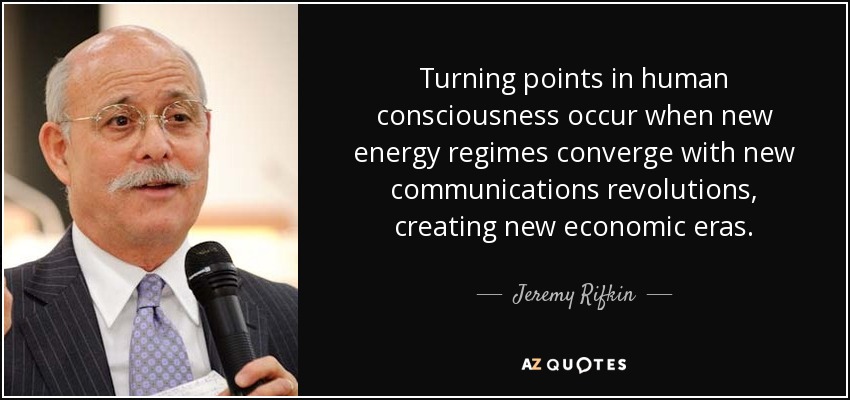 Turning points in human consciousness occur when new energy regimes converge with new communications revolutions, creating new economic eras. - Jeremy Rifkin