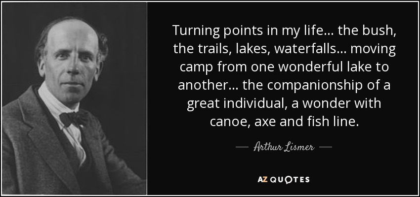 Turning points in my life... the bush, the trails, lakes, waterfalls... moving camp from one wonderful lake to another... the companionship of a great individual, a wonder with canoe, axe and fish line. - Arthur Lismer