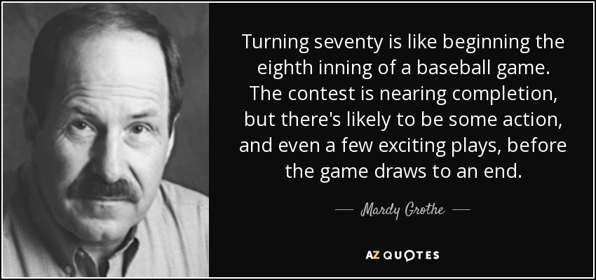 Turning seventy is like beginning the eighth inning of a baseball game. The contest is nearing completion, but there's likely to be some action, and even a few exciting plays, before the game draws to an end. - Mardy Grothe