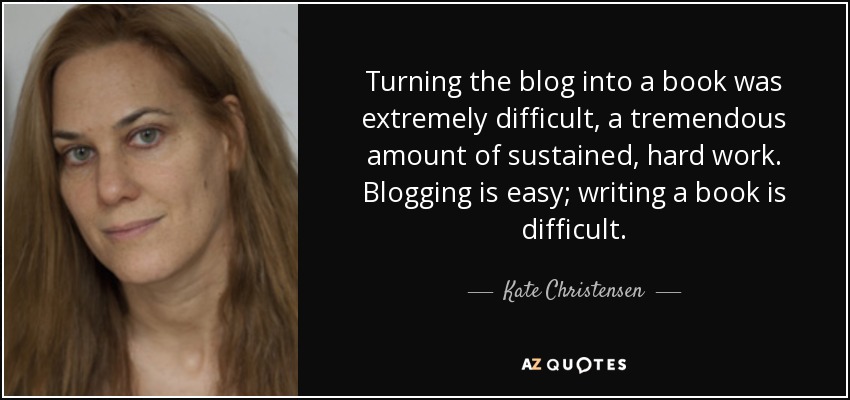 Turning the blog into a book was extremely difficult, a tremendous amount of sustained, hard work. Blogging is easy; writing a book is difficult. - Kate Christensen