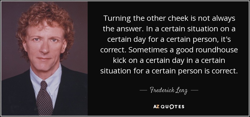 Turning the other cheek is not always the answer. In a certain situation on a certain day for a certain person, it's correct. Sometimes a good roundhouse kick on a certain day in a certain situation for a certain person is correct. - Frederick Lenz