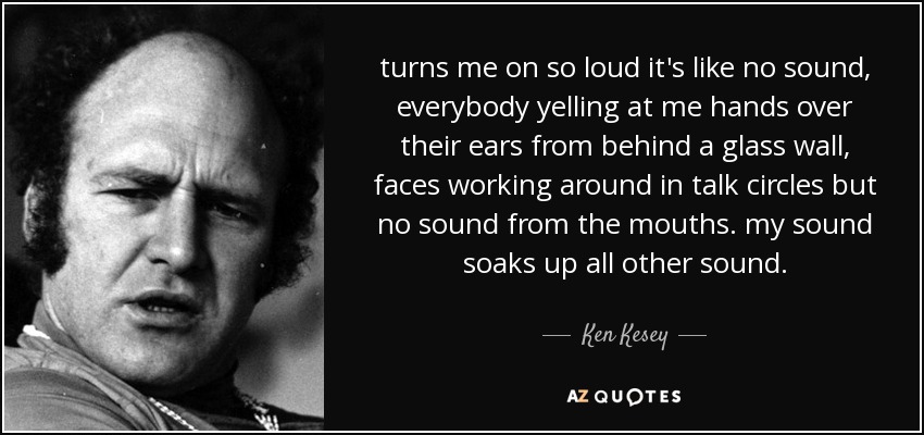 turns me on so loud it's like no sound, everybody yelling at me hands over their ears from behind a glass wall, faces working around in talk circles but no sound from the mouths. my sound soaks up all other sound. - Ken Kesey