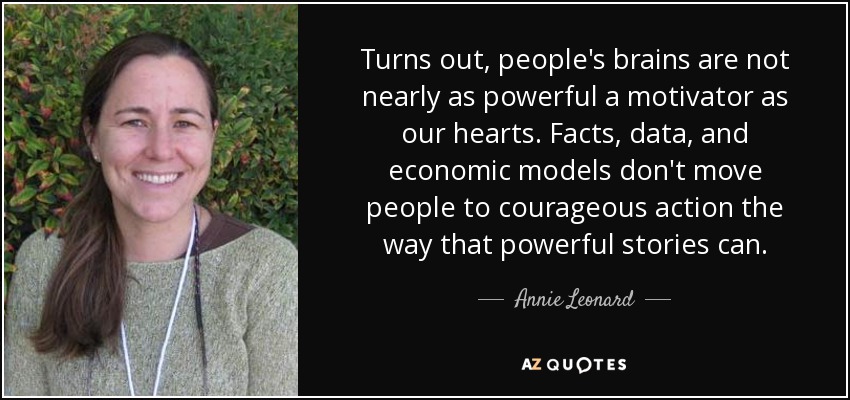 Turns out, people's brains are not nearly as powerful a motivator as our hearts. Facts, data, and economic models don't move people to courageous action the way that powerful stories can. - Annie Leonard