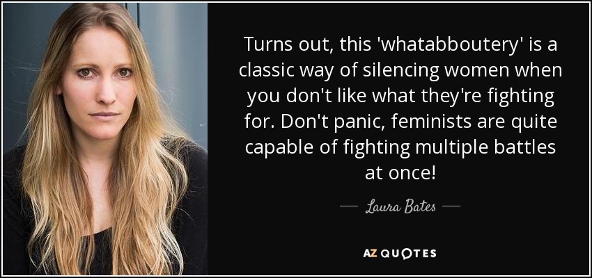 Turns out, this 'whatabboutery' is a classic way of silencing women when you don't like what they're fighting for. Don't panic, feminists are quite capable of fighting multiple battles at once! - Laura Bates
