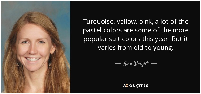 Turquoise, yellow, pink, a lot of the pastel colors are some of the more popular suit colors this year. But it varies from old to young. - Amy Wright