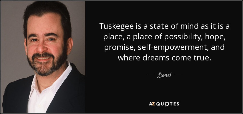 Tuskegee is a state of mind as it is a place, a place of possibility, hope, promise, self-empowerment, and where dreams come true. - Lionel