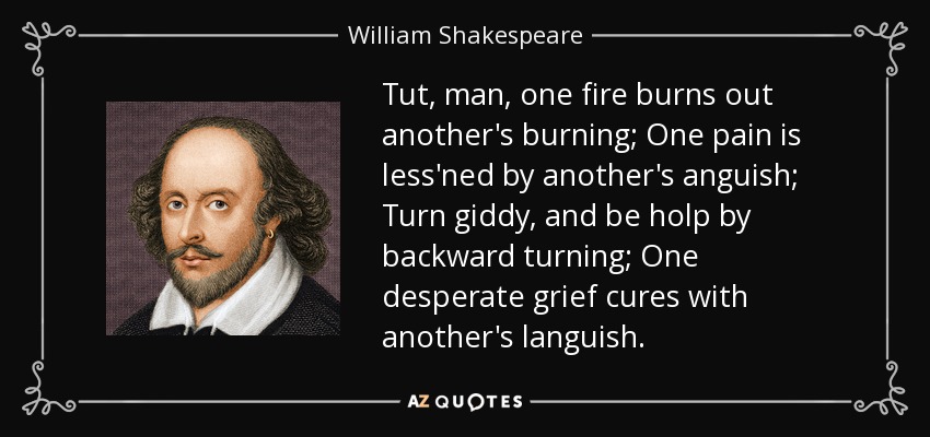Tut, man, one fire burns out another's burning; One pain is less'ned by another's anguish; Turn giddy, and be holp by backward turning; One desperate grief cures with another's languish. - William Shakespeare
