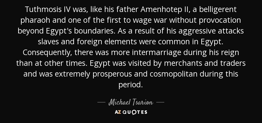 Tuthmosis IV was, like his father Amenhotep II, a belligerent pharaoh and one of the first to wage war without provocation beyond Egypt's boundaries. As a result of his aggressive attacks slaves and foreign elements were common in Egypt. Consequently, there was more intermarriage during his reign than at other times. Egypt was visited by merchants and traders and was extremely prosperous and cosmopolitan during this period. - Michael Tsarion