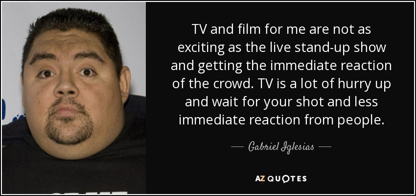 TV and film for me are not as exciting as the live stand-up show and getting the immediate reaction of the crowd. TV is a lot of hurry up and wait for your shot and less immediate reaction from people. - Gabriel Iglesias