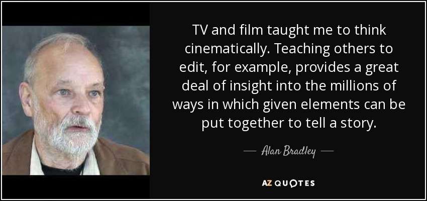 TV and film taught me to think cinematically. Teaching others to edit, for example, provides a great deal of insight into the millions of ways in which given elements can be put together to tell a story. - Alan Bradley