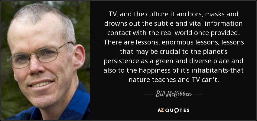 TV, and the culture it anchors, masks and drowns out the subtle and vital information contact with the real world once provided. There are lessons, enormous lessons, lessons that may be crucial to the planet's persistence as a green and diverse place and also to the happiness of it's inhabitants-that nature teaches and TV can't. - Bill McKibben