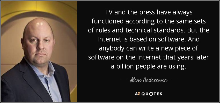 TV and the press have always functioned according to the same sets of rules and technical standards. But the Internet is based on software. And anybody can write a new piece of software on the Internet that years later a billion people are using. - Marc Andreessen