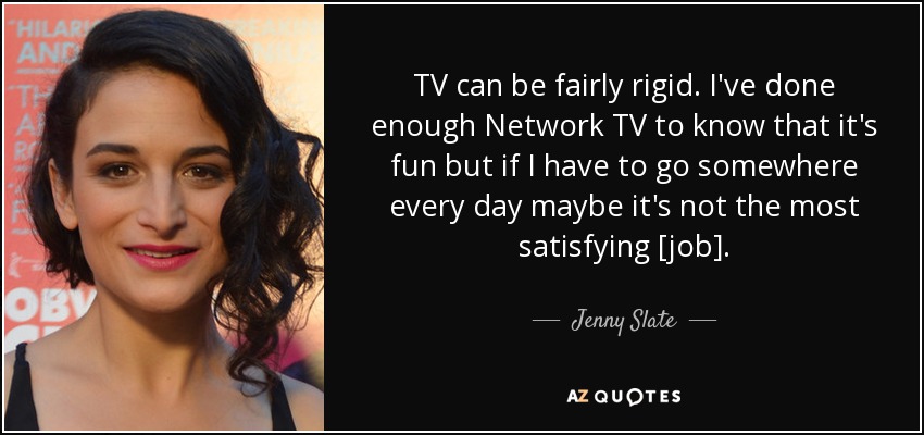 TV can be fairly rigid. I've done enough Network TV to know that it's fun but if I have to go somewhere every day maybe it's not the most satisfying [job]. - Jenny Slate