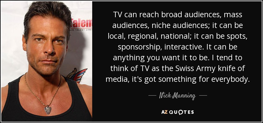 TV can reach broad audiences, mass audiences, niche audiences; it can be local, regional, national; it can be spots, sponsorship, interactive. It can be anything you want it to be. I tend to think of TV as the Swiss Army knife of media, it's got something for everybody. - Nick Manning