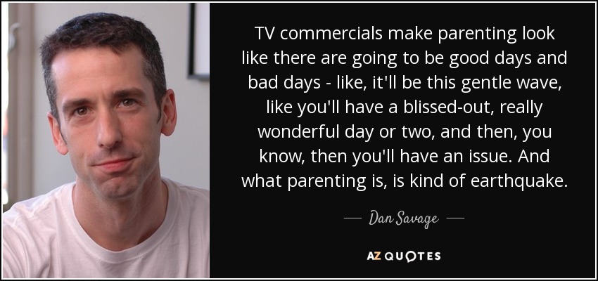 TV commercials make parenting look like there are going to be good days and bad days - like, it'll be this gentle wave, like you'll have a blissed-out, really wonderful day or two, and then, you know, then you'll have an issue. And what parenting is, is kind of earthquake. - Dan Savage