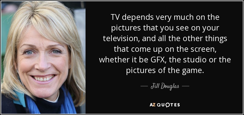 TV depends very much on the pictures that you see on your television, and all the other things that come up on the screen, whether it be GFX, the studio or the pictures of the game. - Jill Douglas