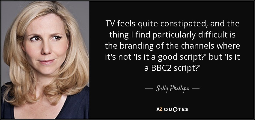 TV feels quite constipated, and the thing I find particularly difficult is the branding of the channels where it's not 'Is it a good script?' but 'Is it a BBC2 script?' - Sally Phillips