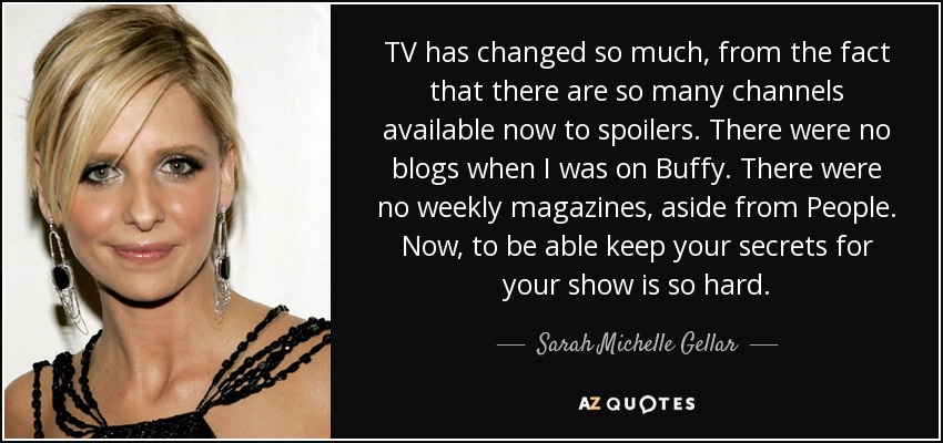 TV has changed so much, from the fact that there are so many channels available now to spoilers. There were no blogs when I was on Buffy. There were no weekly magazines, aside from People. Now, to be able keep your secrets for your show is so hard. - Sarah Michelle Gellar