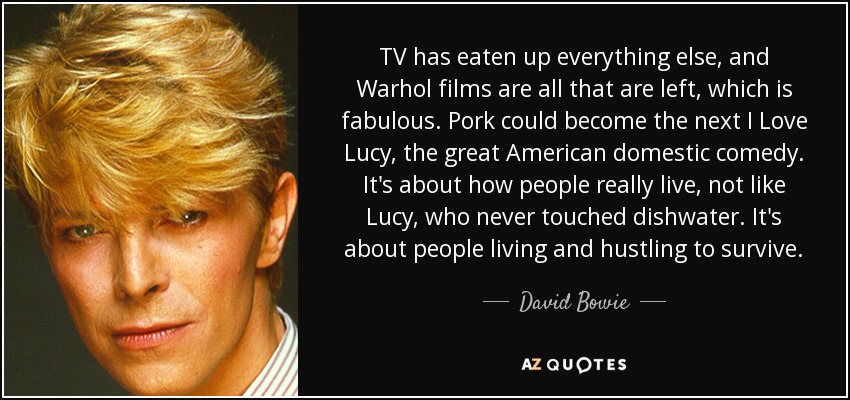 TV has eaten up everything else, and Warhol films are all that are left, which is fabulous. Pork could become the next I Love Lucy, the great American domestic comedy. It's about how people really live, not like Lucy, who never touched dishwater. It's about people living and hustling to survive. - David Bowie