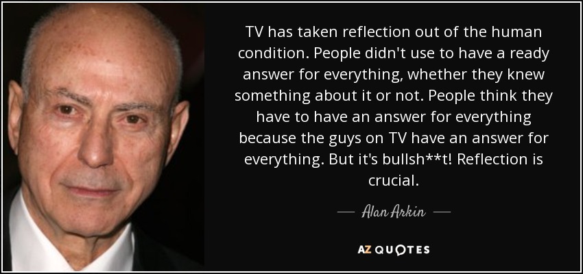 TV has taken reflection out of the human condition. People didn't use to have a ready answer for everything, whether they knew something about it or not. People think they have to have an answer for everything because the guys on TV have an answer for everything. But it's bullsh**t! Reflection is crucial. - Alan Arkin