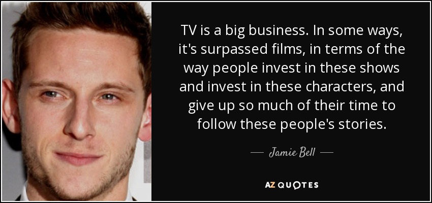 TV is a big business. In some ways, it's surpassed films, in terms of the way people invest in these shows and invest in these characters, and give up so much of their time to follow these people's stories. - Jamie Bell