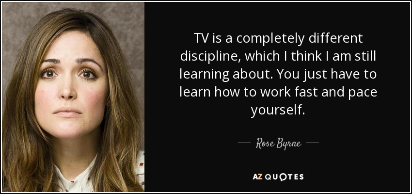 TV is a completely different discipline, which I think I am still learning about. You just have to learn how to work fast and pace yourself. - Rose Byrne