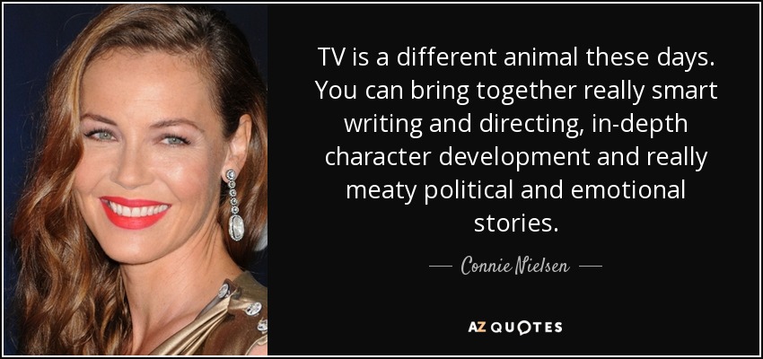 TV is a different animal these days. You can bring together really smart writing and directing, in-depth character development and really meaty political and emotional stories. - Connie Nielsen