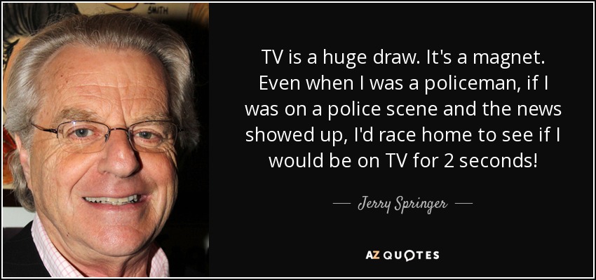 TV is a huge draw. It's a magnet. Even when I was a policeman, if I was on a police scene and the news showed up, I'd race home to see if I would be on TV for 2 seconds! - Jerry Springer