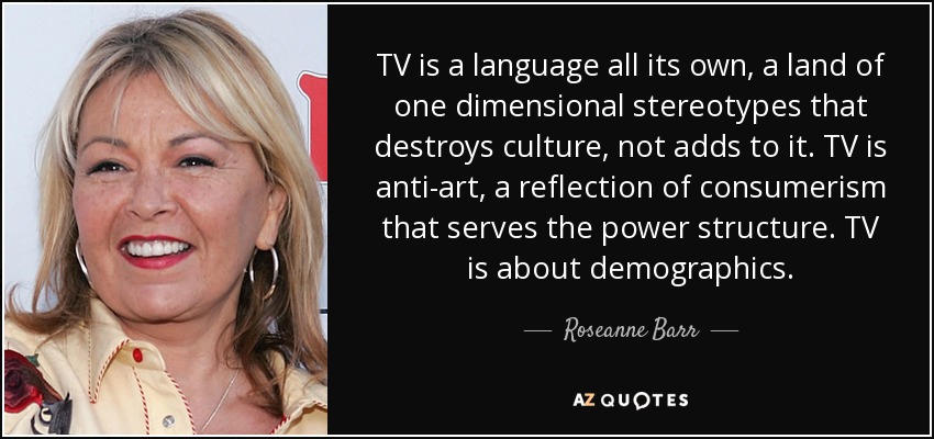 TV is a language all its own, a land of one dimensional stereotypes that destroys culture, not adds to it. TV is anti-art, a reflection of consumerism that serves the power structure. TV is about demographics. - Roseanne Barr